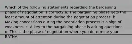 Which of the following statements regarding the bargaining phase of negotiation is correct? a. The bargaining phase gets the least amount of attention during the negotiation process. b. Making concessions during the negotiation process is a sign of weakness. c. A key to the bargaining phase is asking questions. d. This is the phase of negotiation where you determine your BATNA.