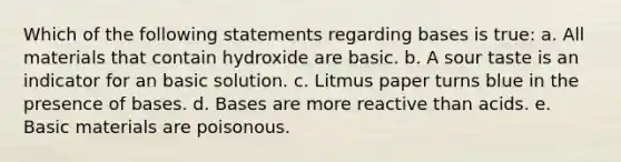 Which of the following statements regarding bases is true: a. All materials that contain hydroxide are basic. b. A sour taste is an indicator for an basic solution. c. Litmus paper turns blue in the presence of bases. d. Bases are more reactive than acids. e. Basic materials are poisonous.