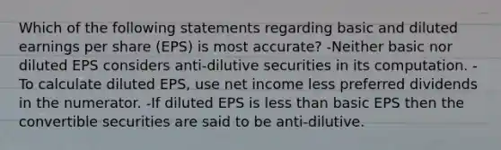 Which of the following statements regarding basic and diluted earnings per share (EPS) is most accurate? -Neither basic nor diluted EPS considers anti-dilutive securities in its computation. -To calculate diluted EPS, use net income less preferred dividends in the numerator. -If diluted EPS is less than basic EPS then the convertible securities are said to be anti-dilutive.