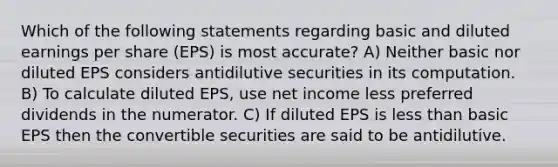 Which of the following statements regarding basic and diluted earnings per share (EPS) is most accurate? A) Neither basic nor diluted EPS considers antidilutive securities in its computation. B) To calculate diluted EPS, use net income less preferred dividends in the numerator. C) If diluted EPS is less than basic EPS then the convertible securities are said to be antidilutive.