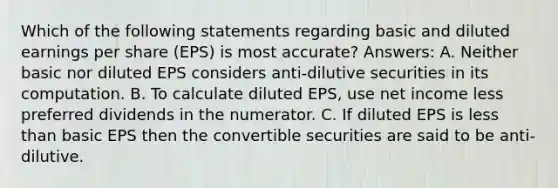 Which of the following statements regarding basic and diluted earnings per share (EPS) is most accurate? Answers: A. Neither basic nor diluted EPS considers anti-dilutive securities in its computation. B. To calculate diluted EPS, use net income less preferred dividends in the numerator. C. If diluted EPS is less than basic EPS then the convertible securities are said to be anti-dilutive.