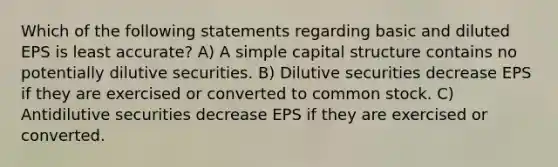 Which of the following statements regarding basic and diluted EPS is least accurate? A) A simple capital structure contains no potentially dilutive securities. B) Dilutive securities decrease EPS if they are exercised or converted to common stock. C) Antidilutive securities decrease EPS if they are exercised or converted.