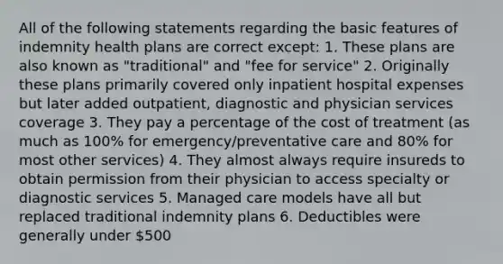 All of the following statements regarding the basic features of indemnity health plans are correct except: 1. These plans are also known as "traditional" and "fee for service" 2. Originally these plans primarily covered only inpatient hospital expenses but later added outpatient, diagnostic and physician services coverage 3. They pay a percentage of the cost of treatment (as much as 100% for emergency/preventative care and 80% for most other services) 4. They almost always require insureds to obtain permission from their physician to access specialty or diagnostic services 5. Managed care models have all but replaced traditional indemnity plans 6. Deductibles were generally under 500