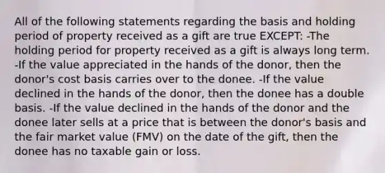 All of the following statements regarding the basis and holding period of property received as a gift are true EXCEPT: -The holding period for property received as a gift is always long term. -If the value appreciated in the hands of the donor, then the donor's cost basis carries over to the donee. -If the value declined in the hands of the donor, then the donee has a double basis. -If the value declined in the hands of the donor and the donee later sells at a price that is between the donor's basis and the fair market value (FMV) on the date of the gift, then the donee has no taxable gain or loss.