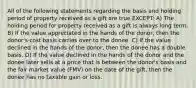 All of the following statements regarding the basis and holding period of property received as a gift are true EXCEPT: A) The holding period for property received as a gift is always long term. B) If the value appreciated in the hands of the donor, then the donor's cost basis carries over to the donee. C) If the value declined in the hands of the donor, then the donee has a double basis. D) If the value declined in the hands of the donor and the donee later sells at a price that is between the donor's basis and the fair market value (FMV) on the date of the gift, then the donee has no taxable gain or loss.