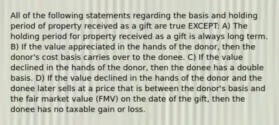 All of the following statements regarding the basis and holding period of property received as a gift are true EXCEPT: A) The holding period for property received as a gift is always long term. B) If the value appreciated in the hands of the donor, then the donor's cost basis carries over to the donee. C) If the value declined in the hands of the donor, then the donee has a double basis. D) If the value declined in the hands of the donor and the donee later sells at a price that is between the donor's basis and the fair market value (FMV) on the date of the gift, then the donee has no taxable gain or loss.