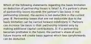 Which of the following statements regarding the basis limitation on deduction of partnership losses is false? A. If a partner's share of partnership losses exceeds the partner's tax basis in the partnership interest, the excess is not deductible in the current year. B. Partnership losses that are not deductible due to the basis limitation can be carried forward indefinitely. C. Partners can increase tax basis in their partnership interest only by making additional capital contributions. D. If a partnership becomes profitable in the future, the partner's share of such future income will create basis against which loss carryforwards can be deducted.