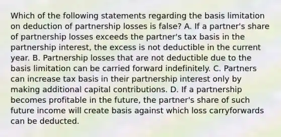 Which of the following statements regarding the basis limitation on deduction of partnership losses is false? A. If a partner's share of partnership losses exceeds the partner's tax basis in the partnership interest, the excess is not deductible in the current year. B. Partnership losses that are not deductible due to the basis limitation can be carried forward indefinitely. C. Partners can increase tax basis in their partnership interest only by making additional capital contributions. D. If a partnership becomes profitable in the future, the partner's share of such future income will create basis against which loss carryforwards can be deducted.