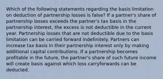 Which of the following statements regarding the basis limitation on deduction of partnership losses is false? If a partner's share of partnership losses exceeds the partner's tax basis in the partnership interest, the excess is not deductible in the current year. Partnership losses that are not deductible due to the basis limitation can be carried forward indefinitely. Partners can increase tax basis in their partnership interest only by making additional capital contributions. If a partnership becomes profitable in the future, the partner's share of such future income will create basis against which loss carryforwards can be deducted.