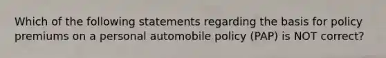 Which of the following statements regarding the basis for policy premiums on a personal automobile policy (PAP) is NOT correct?