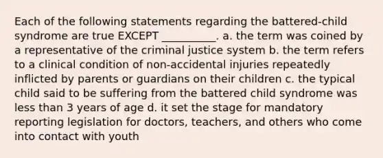 Each of the following statements regarding the battered-child syndrome are true EXCEPT __________. a. the term was coined by a representative of the criminal justice system b. the term refers to a clinical condition of non-accidental injuries repeatedly inflicted by parents or guardians on their children c. the typical child said to be suffering from the battered child syndrome was less than 3 years of age d. it set the stage for mandatory reporting legislation for doctors, teachers, and others who come into contact with youth