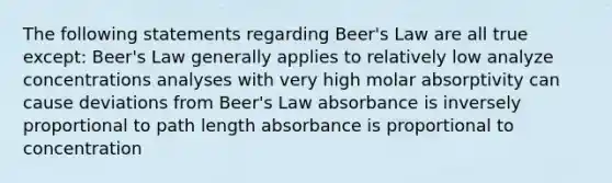 The following statements regarding Beer's Law are all true except: Beer's Law generally applies to relatively low analyze concentrations analyses with very high molar absorptivity can cause deviations from Beer's Law absorbance is inversely proportional to path length absorbance is proportional to concentration