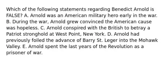 Which of the following statements regarding Benedict Arnold is FALSE? A. Arnold was an American military hero early in the war. B. During the war, Arnold grew convinced the American cause was hopeless. C. Arnold conspired with the British to betray a Patriot stronghold at West Point, New York. D. Arnold had previously foiled the advance of Barry St. Leger into the Mohawk Valley. E. Arnold spent the last years of the Revolution as a prisoner of war.