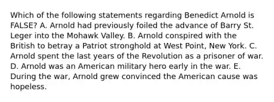 Which of the following statements regarding Benedict Arnold is FALSE? A. Arnold had previously foiled the advance of Barry St. Leger into the Mohawk Valley. B. Arnold conspired with the British to betray a Patriot stronghold at West Point, New York. C. Arnold spent the last years of the Revolution as a prisoner of war. D. Arnold was an American military hero early in the war. E. During the war, Arnold grew convinced the American cause was hopeless.