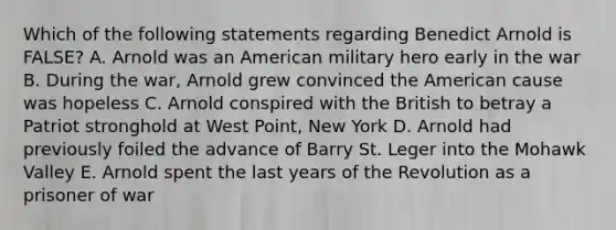 Which of the following statements regarding Benedict Arnold is FALSE? A. Arnold was an American military hero early in the war B. During the war, Arnold grew convinced the American cause was hopeless C. Arnold conspired with the British to betray a Patriot stronghold at West Point, New York D. Arnold had previously foiled the advance of Barry St. Leger into the Mohawk Valley E. Arnold spent the last years of the Revolution as a prisoner of war