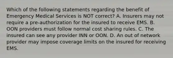 Which of the following statements regarding the benefit of Emergency Medical Services is NOT correct? A. Insurers may not require a pre-authorization for the insured to receive EMS. B. OON providers must follow normal cost sharing rules. C. The insured can see any provider INN or OON. D. An out of network provider may impose coverage limits on the insured for receiving EMS.