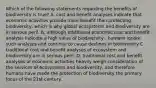 Which of the following statements regarding the benefits of biodiversity is true? A. cost and benefit analyses indicate that economic activities provide more benefit than protecting biodiversity, which is why global ecosystems and biodiversity are in serious peril. B. although traditional economic cost and benefit analysis indicate a high value of biodiversity , humans ignore such analyses and continue to cause declines in biodiversity C. traditional cost and benefit analyses of ecosystem and biodiversity are in serious peril. D. traditional cost and benefit analyses of economic activities heavily weigh consideration of the services of ecosystems and biodiversity, and therefore humans have made the protection of biodiversity the primary focus of the 21st century.