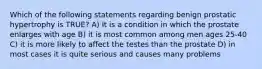 ​Which of the following statements regarding benign prostatic hypertrophy is TRUE? A) It is a condition in which the prostate enlarges with age B) it is most common among men ages 25-40 C) it is more likely to affect the testes than the prostate D) in most cases it is quite serious and causes many problems