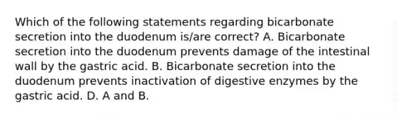 Which of the following statements regarding bicarbonate secretion into the duodenum is/are correct? A. Bicarbonate secretion into the duodenum prevents damage of the intestinal wall by the gastric acid. B. Bicarbonate secretion into the duodenum prevents inactivation of digestive enzymes by the gastric acid. D. A and B.