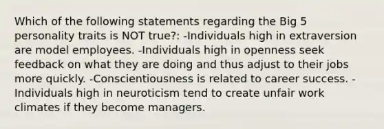 Which of the following statements regarding the Big 5 personality traits is NOT true?: -Individuals high in extraversion are model employees. -Individuals high in openness seek feedback on what they are doing and thus adjust to their jobs more quickly. -Conscientiousness is related to career success. -Individuals high in neuroticism tend to create unfair work climates if they become managers.