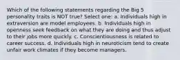 Which of the following statements regarding the Big 5 personality traits is NOT true? Select one: a. Individuals high in extraversion are model employees. b. Individuals high in openness seek feedback on what they are doing and thus adjust to their jobs more quickly. c. Conscientiousness is related to career success. d. Individuals high in neuroticism tend to create unfair work climates if they become managers.