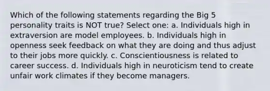 Which of the following statements regarding the Big 5 personality traits is NOT true? Select one: a. Individuals high in extraversion are model employees. b. Individuals high in openness seek feedback on what they are doing and thus adjust to their jobs more quickly. c. Conscientiousness is related to career success. d. Individuals high in neuroticism tend to create unfair work climates if they become managers.