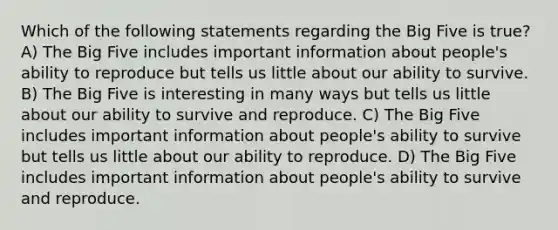 Which of the following statements regarding the Big Five is true? A) The Big Five includes important information about people's ability to reproduce but tells us little about our ability to survive. B) The Big Five is interesting in many ways but tells us little about our ability to survive and reproduce. C) The Big Five includes important information about people's ability to survive but tells us little about our ability to reproduce. D) The Big Five includes important information about people's ability to survive and reproduce.