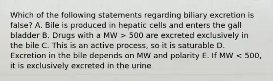 Which of the following statements regarding biliary excretion is false? A. Bile is produced in hepatic cells and enters the gall bladder B. Drugs with a MW > 500 are excreted exclusively in the bile C. This is an active process, so it is saturable D. Excretion in the bile depends on MW and polarity E. If MW < 500, it is exclusively excreted in the urine