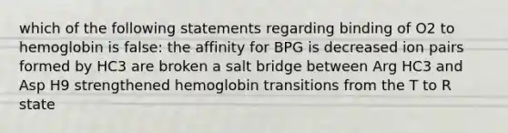 which of the following statements regarding binding of O2 to hemoglobin is false: the affinity for BPG is decreased ion pairs formed by HC3 are broken a salt bridge between Arg HC3 and Asp H9 strengthened hemoglobin transitions from the T to R state