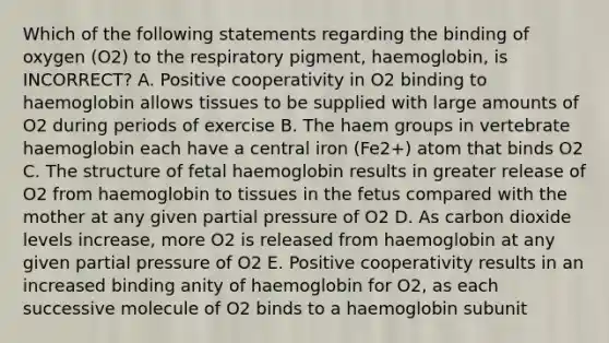 Which of the following statements regarding the binding of oxygen (O2) to the respiratory pigment, haemoglobin, is INCORRECT? A. Positive cooperativity in O2 binding to haemoglobin allows tissues to be supplied with large amounts of O2 during periods of exercise B. The haem groups in vertebrate haemoglobin each have a central iron (Fe2+) atom that binds O2 C. The structure of fetal haemoglobin results in greater release of O2 from haemoglobin to tissues in the fetus compared with the mother at any given partial pressure of O2 D. As carbon dioxide levels increase, more O2 is released from haemoglobin at any given partial pressure of O2 E. Positive cooperativity results in an increased binding anity of haemoglobin for O2, as each successive molecule of O2 binds to a haemoglobin subunit