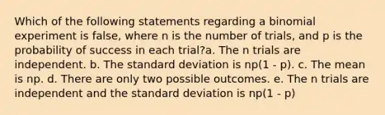 Which of the following statements regarding a binomial experiment is false, where n is the number of trials, and p is the probability of success in each trial?a. The n trials are independent. b. The standard deviation is np(1 - p). c. The mean is np. d. There are only two possible outcomes. e. The n trials are independent and the standard deviation is np(1 - p)