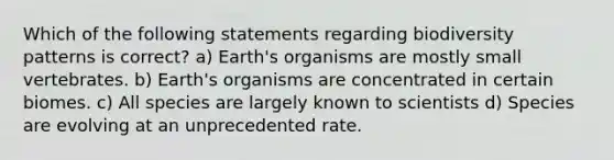 Which of the following statements regarding biodiversity patterns is correct? a) Earth's organisms are mostly small vertebrates. b) Earth's organisms are concentrated in certain biomes. c) All species are largely known to scientists d) Species are evolving at an unprecedented rate.