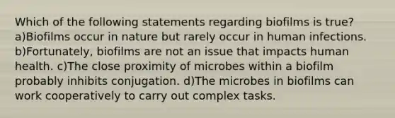 Which of the following statements regarding biofilms is true? a)Biofilms occur in nature but rarely occur in human infections. b)Fortunately, biofilms are not an issue that impacts human health. c)The close proximity of microbes within a biofilm probably inhibits conjugation. d)The microbes in biofilms can work cooperatively to carry out complex tasks.