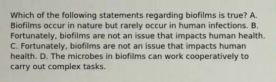 Which of the following statements regarding biofilms is true? A. Biofilms occur in nature but rarely occur in human infections. B. Fortunately, biofilms are not an issue that impacts human health. C. Fortunately, biofilms are not an issue that impacts human health. D. The microbes in biofilms can work cooperatively to carry out complex tasks.