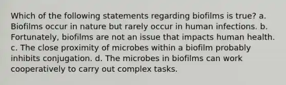 Which of the following statements regarding biofilms is true? a. Biofilms occur in nature but rarely occur in human infections. b. Fortunately, biofilms are not an issue that impacts human health. c. The close proximity of microbes within a biofilm probably inhibits conjugation. d. The microbes in biofilms can work cooperatively to carry out complex tasks.