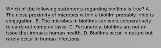 Which of the following statements regarding biofilms is true? A. The close proximity of microbes within a biofilm probably inhibits conjugation. B. The microbes in biofilms can work cooperatively to carry out complex tasks. C. Fortunately, biofilms are not an issue that impacts human health. D. Biofilms occur in nature but rarely occur in human infections.