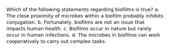 Which of the following statements regarding biofilms is true? a. The close proximity of microbes within a biofilm probably inhibits conjugation. b. Fortunately, biofilms are not an issue that impacts human health. c. Biofilms occur in nature but rarely occur in human infections. d. The microbes in biofilms can work cooperatively to carry out complex tasks.