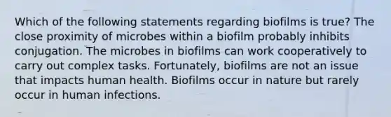 Which of the following statements regarding biofilms is true? The close proximity of microbes within a biofilm probably inhibits conjugation. The microbes in biofilms can work cooperatively to carry out complex tasks. Fortunately, biofilms are not an issue that impacts human health. Biofilms occur in nature but rarely occur in human infections.