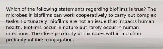 Which of the following statements regarding biofilms is true? The microbes in biofilms can work cooperatively to carry out complex tasks. Fortunately, biofilms are not an issue that impacts human health. Biofilms occur in nature but rarely occur in human infections. The close proximity of microbes within a biofilm probably inhibits conjugation.