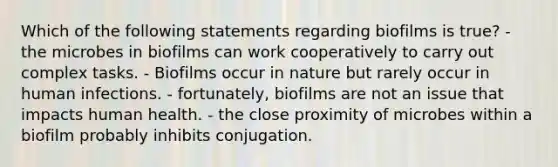 Which of the following statements regarding biofilms is true? - the microbes in biofilms can work cooperatively to carry out complex tasks. - Biofilms occur in nature but rarely occur in human infections. - fortunately, biofilms are not an issue that impacts human health. - the close proximity of microbes within a biofilm probably inhibits conjugation.