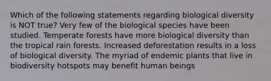 Which of the following statements regarding biological diversity is NOT true? Very few of the biological species have been studied. Temperate forests have more biological diversity than the tropical rain forests. Increased deforestation results in a loss of biological diversity. The myriad of endemic plants that live in biodiversity hotspots may benefit human beings