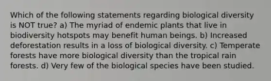 Which of the following statements regarding biological diversity is NOT true? a) The myriad of endemic plants that live in biodiversity hotspots may benefit human beings. b) Increased deforestation results in a loss of biological diversity. c) Temperate forests have more biological diversity than the tropical rain forests. d) Very few of the biological species have been studied.