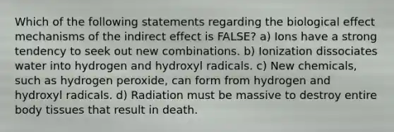 Which of the following statements regarding the biological effect mechanisms of the indirect effect is FALSE? a) Ions have a strong tendency to seek out new combinations. b) Ionization dissociates water into hydrogen and hydroxyl radicals. c) New chemicals, such as hydrogen peroxide, can form from hydrogen and hydroxyl radicals. d) Radiation must be massive to destroy entire body tissues that result in death.