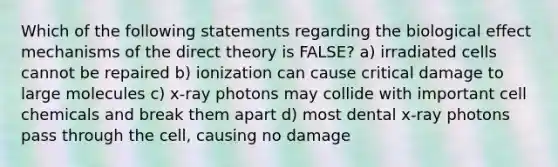 Which of the following statements regarding the biological effect mechanisms of the direct theory is FALSE? a) irradiated cells cannot be repaired b) ionization can cause critical damage to large molecules c) x-ray photons may collide with important cell chemicals and break them apart d) most dental x-ray photons pass through the cell, causing no damage