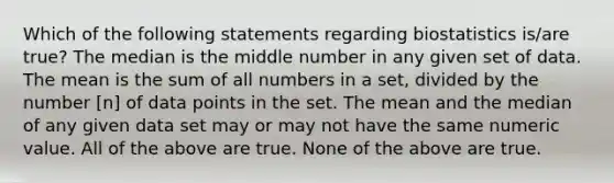 Which of the following statements regarding biostatistics is/are true? The median is the middle number in any given set of data. The mean is the sum of all numbers in a set, divided by the number [n] of data points in the set. The mean and the median of any given data set may or may not have the same numeric value. All of the above are true. None of the above are true.