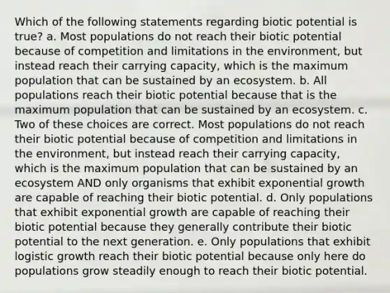 Which of the following statements regarding biotic potential is true? a. Most populations do not reach their biotic potential because of competition and limitations in the environment, but instead reach their carrying capacity, which is the maximum population that can be sustained by an ecosystem. b. All populations reach their biotic potential because that is the maximum population that can be sustained by an ecosystem. c. Two of these choices are correct. Most populations do not reach their biotic potential because of competition and limitations in the environment, but instead reach their carrying capacity, which is the maximum population that can be sustained by an ecosystem AND only organisms that exhibit exponential growth are capable of reaching their biotic potential. d. Only populations that exhibit exponential growth are capable of reaching their biotic potential because they generally contribute their biotic potential to the next generation. e. Only populations that exhibit logistic growth reach their biotic potential because only here do populations grow steadily enough to reach their biotic potential.