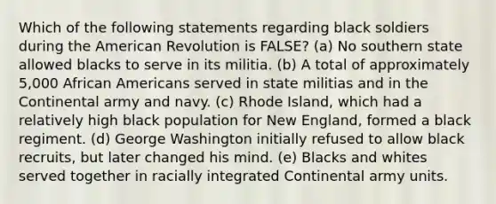 Which of the following statements regarding black soldiers during the American Revolution is FALSE? (a) No southern state allowed blacks to serve in its militia. (b) A total of approximately 5,000 African Americans served in state militias and in the Continental army and navy. (c) Rhode Island, which had a relatively high black population for New England, formed a black regiment. (d) George Washington initially refused to allow black recruits, but later changed his mind. (e) Blacks and whites served together in racially integrated Continental army units.