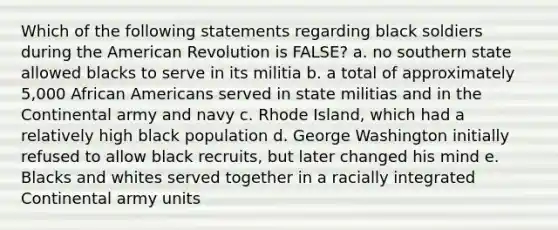 Which of the following statements regarding black soldiers during the American Revolution is FALSE? a. no southern state allowed blacks to serve in its militia b. a total of approximately 5,000 African Americans served in state militias and in the Continental army and navy c. Rhode Island, which had a relatively high black population d. George Washington initially refused to allow black recruits, but later changed his mind e. Blacks and whites served together in a racially integrated Continental army units