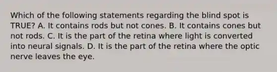 Which of the following statements regarding the blind spot is TRUE? A. It contains rods but not cones. B. It contains cones but not rods. C. It is the part of the retina where light is converted into neural signals. D. It is the part of the retina where the optic nerve leaves the eye.