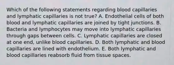 Which of the following statements regarding blood capillaries and lymphatic capillaries is not true? A. Endothelial cells of both blood and lymphatic capillaries are joined by tight junctions. B. Bacteria and lymphocytes may move into lymphatic capillaries through gaps between cells. C. Lymphatic capillaries are closed at one end, unlike blood capillaries. D. Both lymphatic and blood capillaries are lined with endothelium. E. Both lymphatic and blood capillaries reabsorb fluid from tissue spaces.